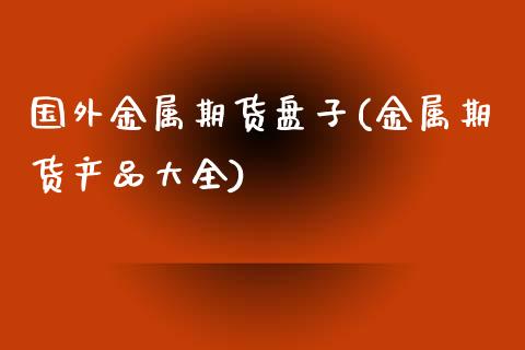 国外金属期货盘子(金属期货产品大全)_https://www.zztgc.com_黄金期货_第1张