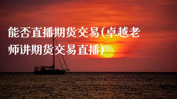 能否直播期货交易(卓越老师讲期货交易直播)_https://www.zztgc.com_期货开户_第1张