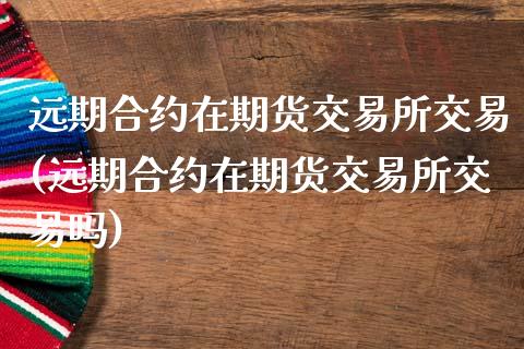 远期合约在期货交易所交易(远期合约在期货交易所交易吗)_https://www.zztgc.com_期货入门_第1张