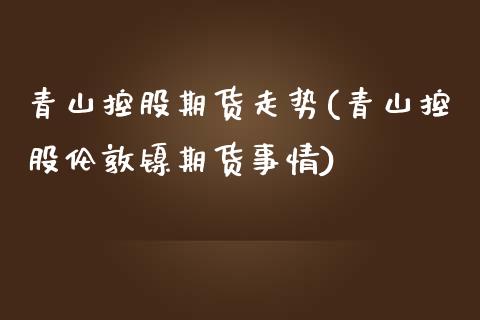 青山控股期货走势(青山控股伦敦镍期货事情)_https://www.zztgc.com_期货入门_第1张