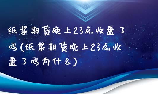 纸浆期货晚上23点收盘了吗(纸浆期货晚上23点收盘了吗为什么)_https://www.zztgc.com_原油期货_第1张