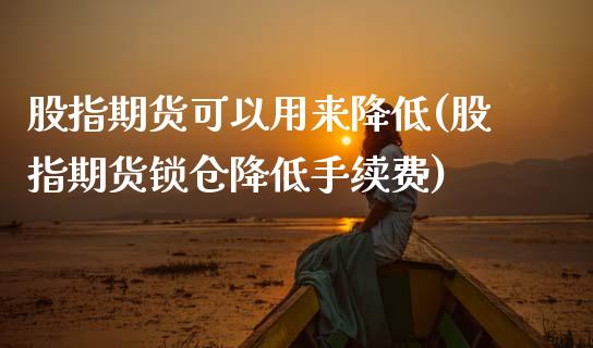 股指期货可以用来降低(股指期货锁仓降低手续费)_https://www.zztgc.com_原油期货_第1张