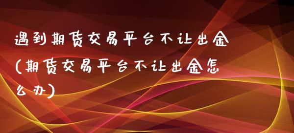 遇到期货交易平台不让出金(期货交易平台不让出金怎么办)_https://www.zztgc.com_期货行情_第1张