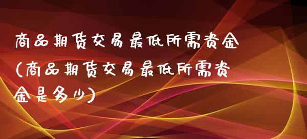 商品期货交易最低所需资金(商品期货交易最低所需资金是多少)_https://www.zztgc.com_期货入门_第1张