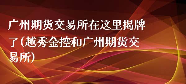 广州期货交易所在这里揭牌了(越秀金控和广州期货交易所)_https://www.zztgc.com_期货直播_第1张