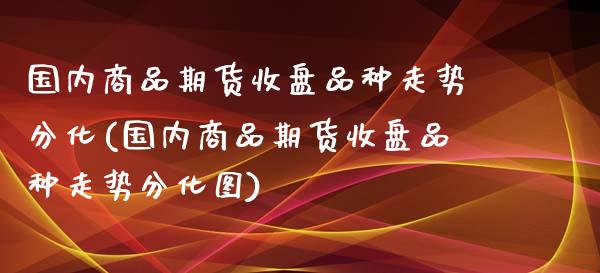 国内商品期货收盘品种走势分化(国内商品期货收盘品种走势分化图)_https://www.zztgc.com_期货直播_第1张