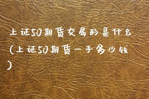上证50期货交易的是什么(上证50期货一手多少钱)_https://www.zztgc.com_期货直播_第1张