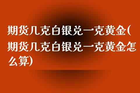 期货几克白银兑一克黄金(期货几克白银兑一克黄金怎么算)_https://www.zztgc.com_期货入门_第1张