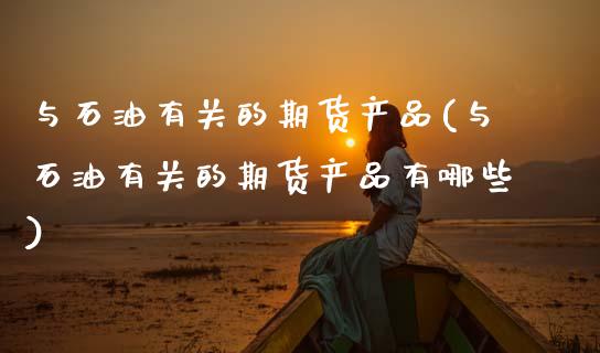 与石油有关的期货产品(与石油有关的期货产品有哪些)_https://www.zztgc.com_期货直播_第1张