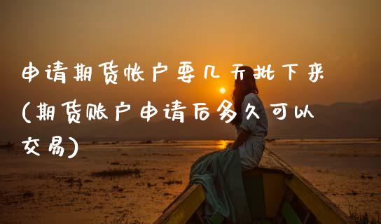 申请期货帐户要几天批下来(期货账户申请后多久可以交易)_https://www.zztgc.com_原油期货_第1张