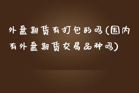 外盘期货有打包的吗(国内有外盘期货交易品种吗)_https://www.zztgc.com_期货行情_第1张