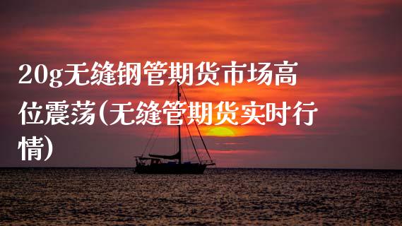 20g无缝钢管期货市场高位震荡(无缝管期货实时行情)_https://www.zztgc.com_期货开户_第1张