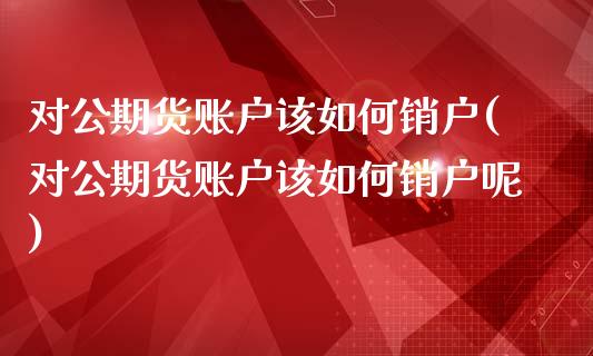 对公期货账户该如何销户(对公期货账户该如何销户呢)_https://www.zztgc.com_黄金期货_第1张