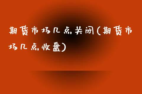 期货市场几点关闭(期货市场几点收盘)_https://www.zztgc.com_期货开户_第1张