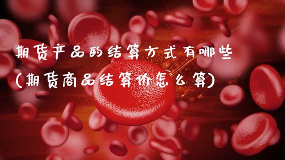 期货产品的结算方式有哪些(期货商品结算价怎么算)_https://www.zztgc.com_期货入门_第1张