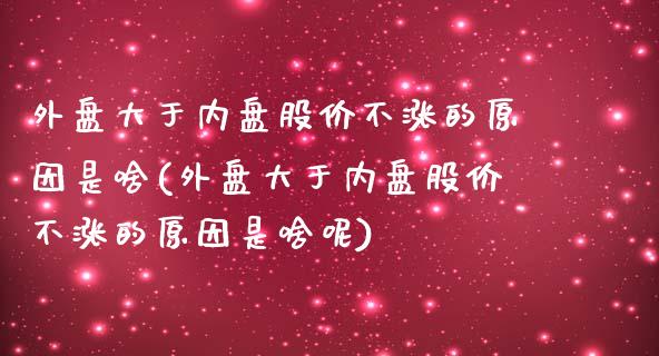 外盘大于内盘股价不涨的原因是啥(外盘大于内盘股价不涨的原因是啥呢)_https://www.zztgc.com_黄金期货_第1张