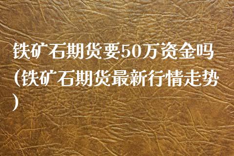 铁矿石期货要50万资金吗(铁矿石期货最新行情走势)_https://www.zztgc.com_期货入门_第1张