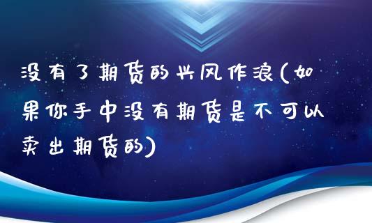 没有了期货的兴风作浪(如果你手中没有期货是不可以卖出期货的)_https://www.zztgc.com_期货入门_第1张