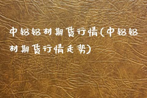 中铝铝材期货行情(中铝铝材期货行情走势)_https://www.zztgc.com_原油期货_第1张