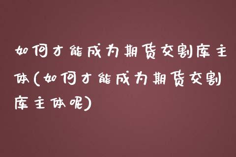 如何才能成为期货交割库主体(如何才能成为期货交割库主体呢)_https://www.zztgc.com_黄金期货_第1张