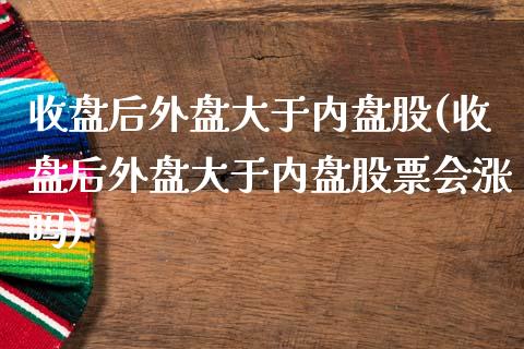 收盘后外盘大于内盘股(收盘后外盘大于内盘股票会涨吗)_https://www.zztgc.com_黄金期货_第1张