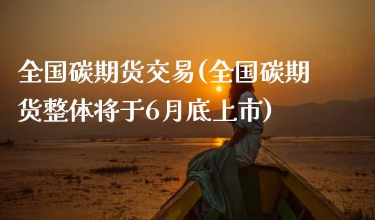 全国碳期货交易(全国碳期货整体将于6月底上市)_https://www.zztgc.com_期货直播_第1张