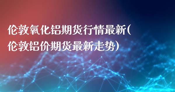 伦敦氧化铝期货行情最新(伦敦铝价期货最新走势)_https://www.zztgc.com_原油期货_第1张