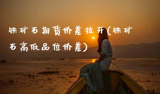 铁矿石期货价差拉开(铁矿石高低品位价差)_https://www.zztgc.com_期货行情_第1张
