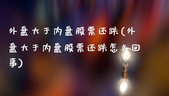 外盘大于内盘股票还跌(外盘大于内盘股票还跌怎么回事)_https://www.zztgc.com_期货行情_第1张