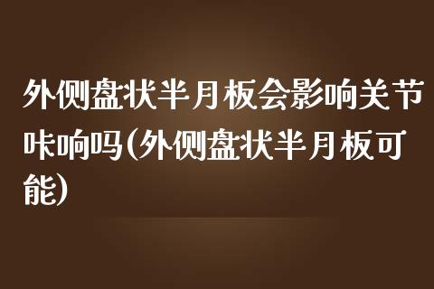 外侧盘状半月板会影响关节咔响吗(外侧盘状半月板可能)_https://www.zztgc.com_期货开户_第1张